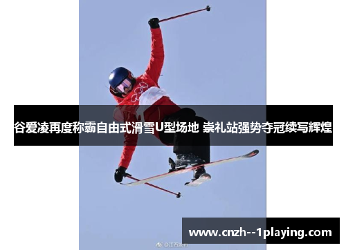谷爱凌再度称霸自由式滑雪U型场地 崇礼站强势夺冠续写辉煌