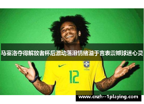 马塞洛夺得解放者杯后激动落泪情绪溢于言表震撼球迷心灵